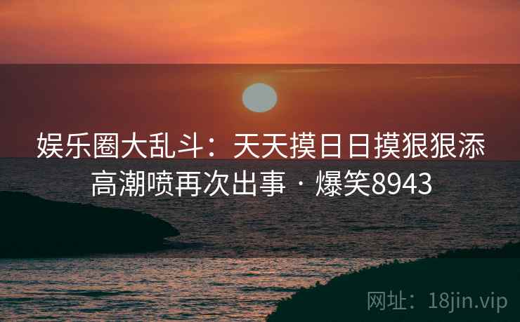 娱乐圈大乱斗:天天摸日日摸狠狠添高潮喷再次出事 · 爆笑8943 娱乐圈大乱斗:天天摸日日摸狠狠添高潮喷再次出事 · 爆笑8943