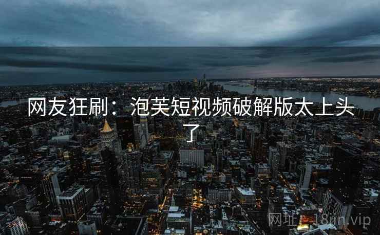 网友狂刷:泡芙短视频破解版太上头了 网友狂刷:泡芙短视频破解版太上头了
