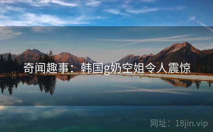 奇闻趣事:韩国g奶空姐令人震惊 奇闻趣事:韩国g奶空姐令人震惊