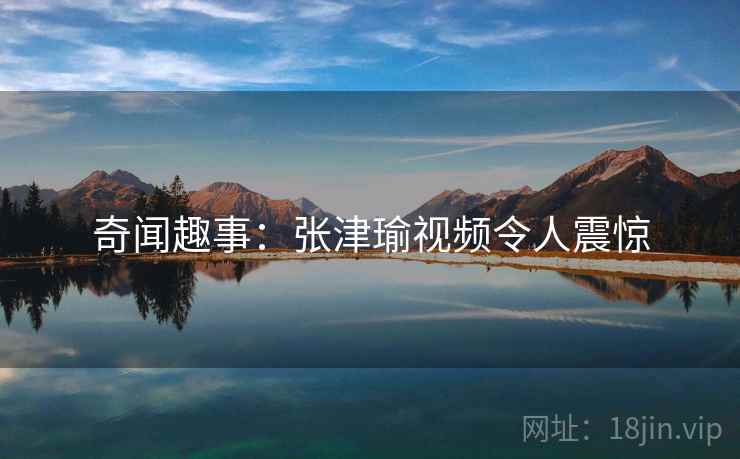 奇闻趣事：张津瑜视频令人震惊