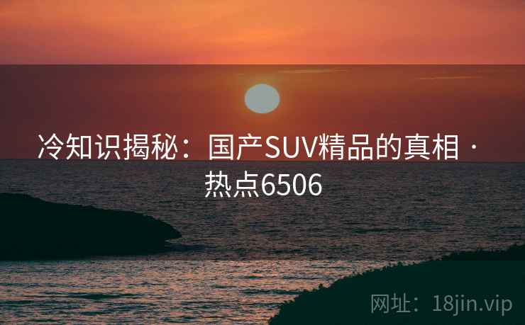 冷知识揭秘：国产SUV精品的真相 · 热点6506