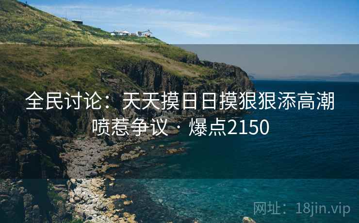 全民讨论：天天摸日日摸狠狠添高潮喷惹争议 · 爆点2150